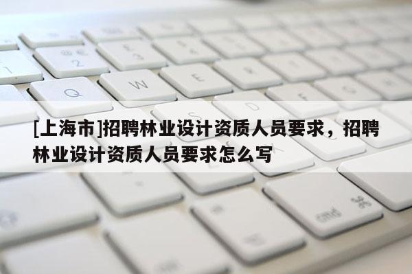 [上海市]招聘林业设计资质人员要求，招聘林业设计资质人员要求怎么写