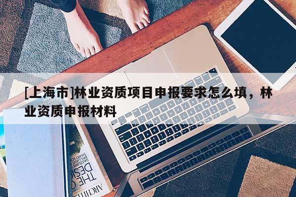 [上海市]林业资质项目申报要求怎么填，林业资质申报材料