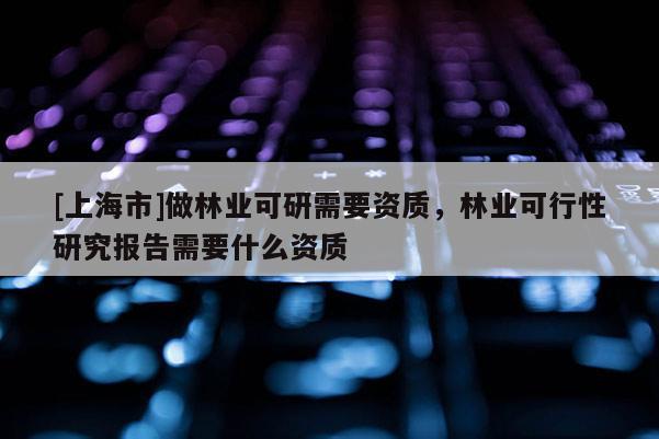 [上海市]做林业可研需要资质，林业可行性研究报告需要什么资质