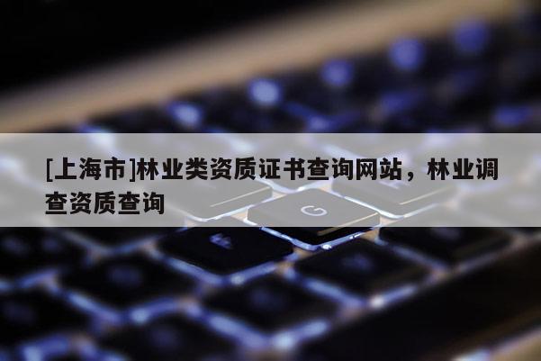 [上海市]林业类资质证书查询网站，林业调查资质查询