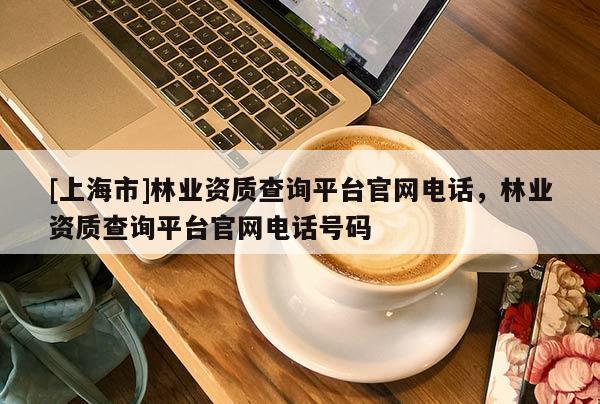 [上海市]林业资质查询平台官网电话，林业资质查询平台官网电话号码
