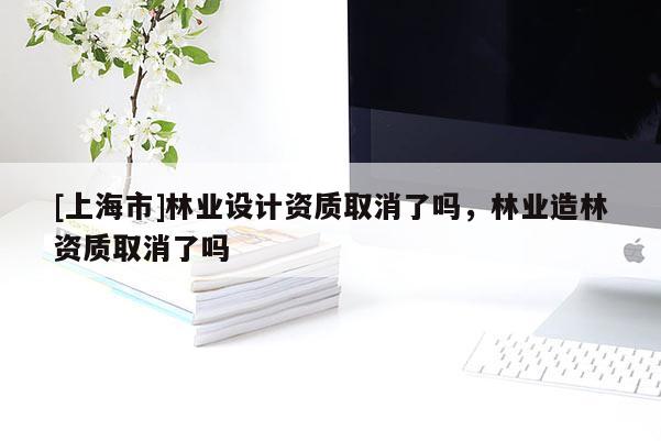 [上海市]林业设计资质取消了吗，林业造林资质取消了吗
