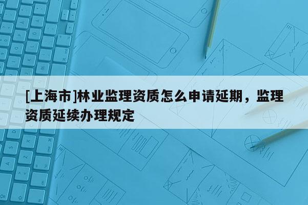 [上海市]林业监理资质怎么申请延期，监理资质延续办理规定