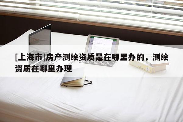[上海市]房产测绘资质是在哪里办的，测绘资质在哪里办理