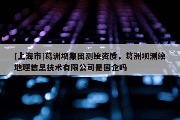 [上海市]葛洲坝集团测绘资质，葛洲坝测绘地理信息技术有限公司是国企吗