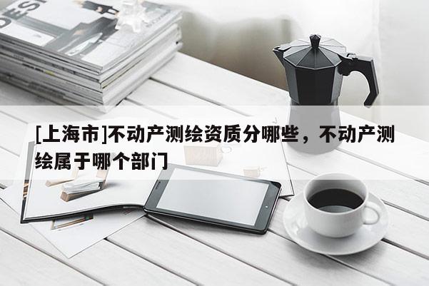 [上海市]不动产测绘资质分哪些，不动产测绘属于哪个部门