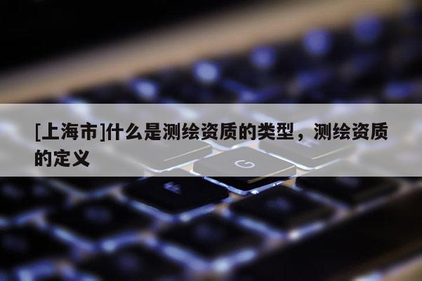 [上海市]什么是测绘资质的类型，测绘资质的定义