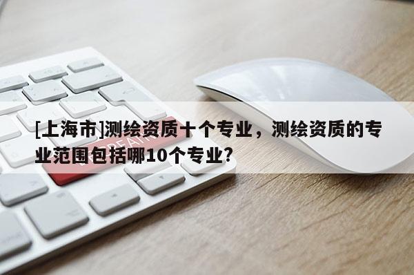 [上海市]测绘资质十个专业，测绘资质的专业范围包括哪10个专业?