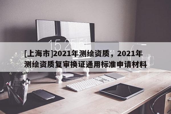 [上海市]2021年测绘资质，2021年测绘资质复审换证通用标准申请材料