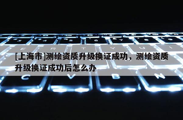 [上海市]测绘资质升级换证成功，测绘资质升级换证成功后怎么办