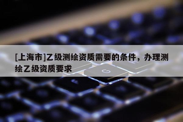 [上海市]乙级测绘资质需要的条件，办理测绘乙级资质要求