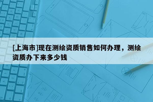 [上海市]现在测绘资质销售如何办理，测绘资质办下来多少钱
