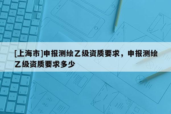 [上海市]申报测绘乙级资质要求，申报测绘乙级资质要求多少