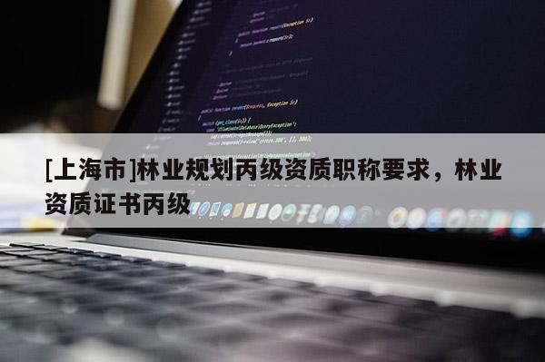 [上海市]林业规划丙级资质职称要求，林业资质证书丙级