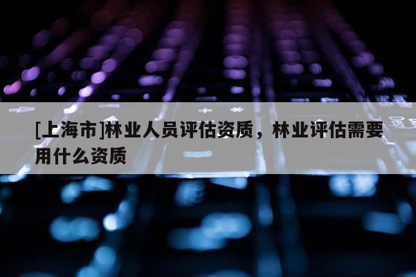 [上海市]林业人员评估资质，林业评估需要用什么资质