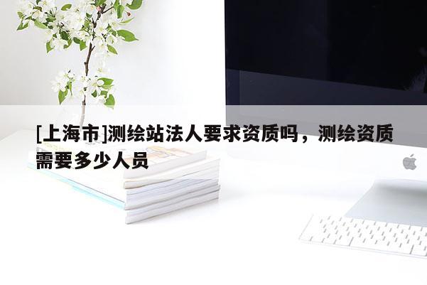 [上海市]测绘站法人要求资质吗，测绘资质需要多少人员