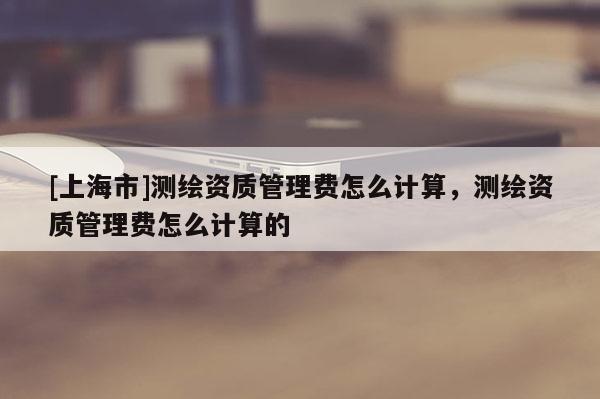 [上海市]测绘资质管理费怎么计算，测绘资质管理费怎么计算的