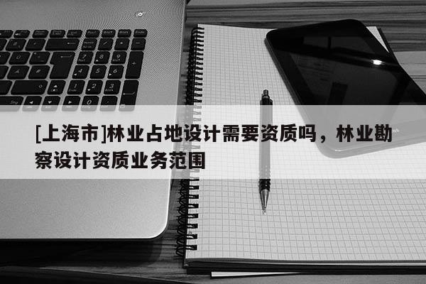 [上海市]林业占地设计需要资质吗，林业勘察设计资质业务范围