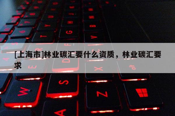 [上海市]林业碳汇要什么资质，林业碳汇要求