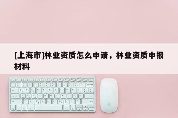 [上海市]林业资质怎么申请，林业资质申报材料