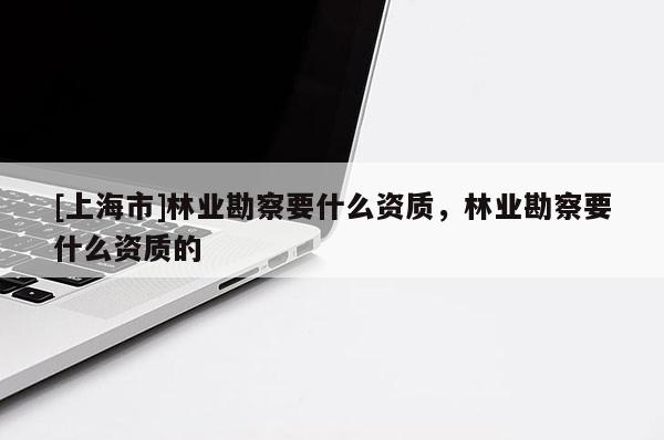 [上海市]林业勘察要什么资质，林业勘察要什么资质的