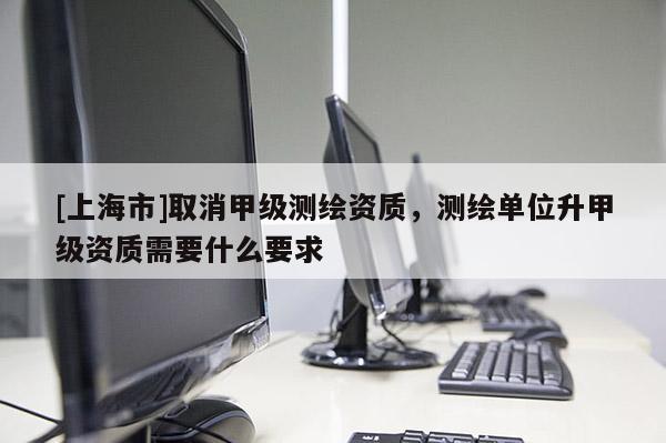 [上海市]取消甲级测绘资质，测绘单位升甲级资质需要什么要求