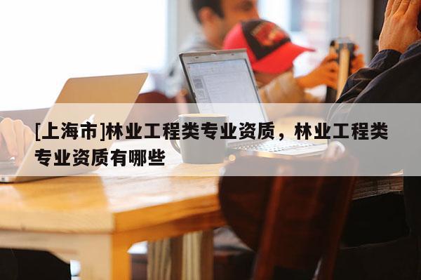 [上海市]林业工程类专业资质，林业工程类专业资质有哪些