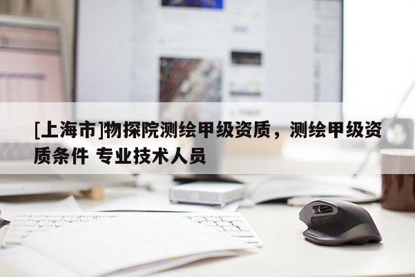 [上海市]物探院测绘甲级资质，测绘甲级资质条件 专业技术人员