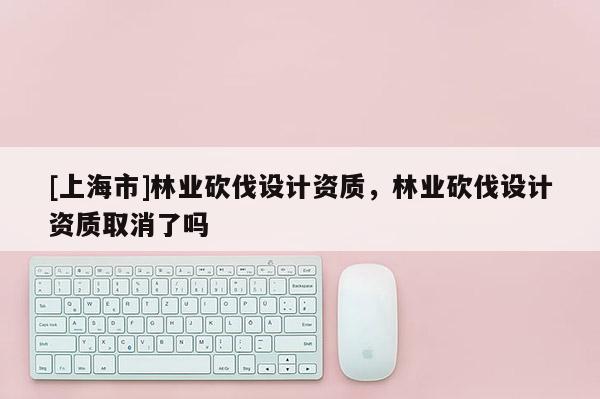 [上海市]林业砍伐设计资质，林业砍伐设计资质取消了吗