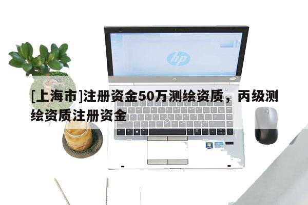 [上海市]注册资金50万测绘资质，丙级测绘资质注册资金