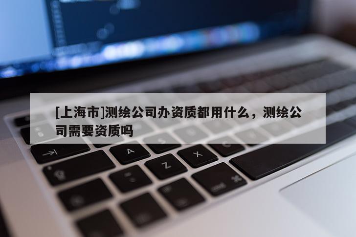 [上海市]测绘公司办资质都用什么，测绘公司需要资质吗
