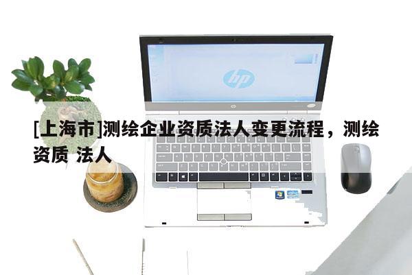 [上海市]测绘企业资质法人变更流程，测绘资质 法人