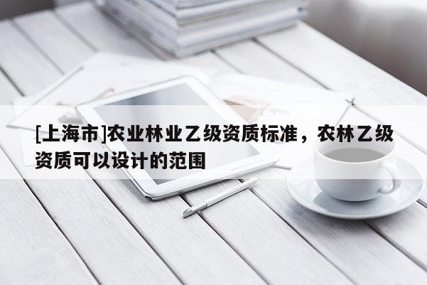 [上海市]农业林业乙级资质标准，农林乙级资质可以设计的范围