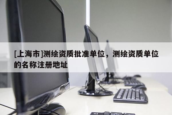 [上海市]测绘资质批准单位，测绘资质单位的名称注册地址