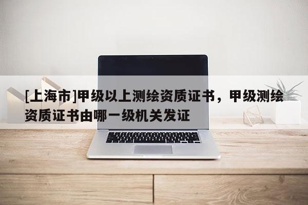 [上海市]甲级以上测绘资质证书，甲级测绘资质证书由哪一级机关发证
