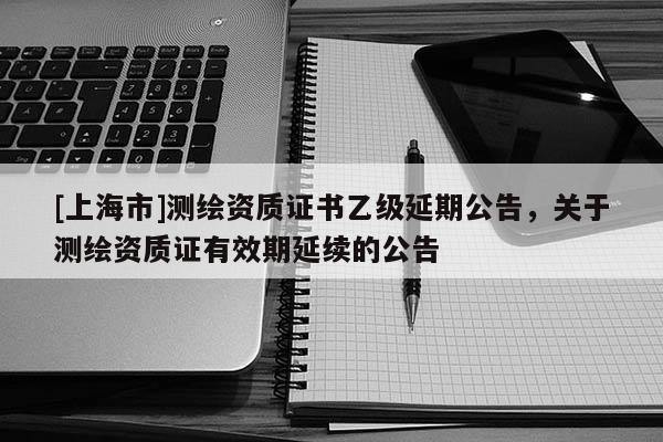 [上海市]测绘资质证书乙级延期公告，关于测绘资质证有效期延续的公告
