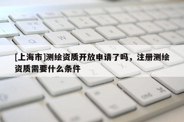 [上海市]测绘资质开放申请了吗，注册测绘资质需要什么条件