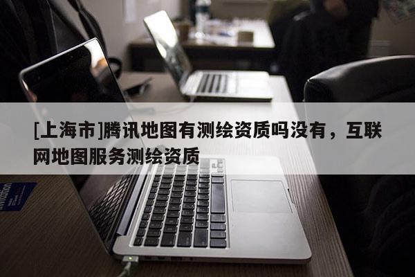 [上海市]腾讯地图有测绘资质吗没有，互联网地图服务测绘资质