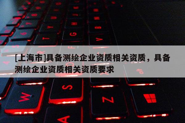 [上海市]具备测绘企业资质相关资质，具备测绘企业资质相关资质要求