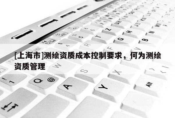 [上海市]测绘资质成本控制要求，何为测绘资质管理
