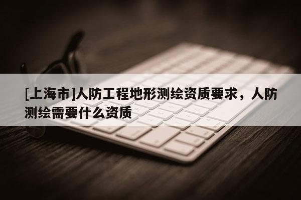[上海市]人防工程地形测绘资质要求，人防测绘需要什么资质