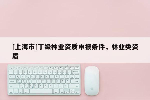 [上海市]丁级林业资质申报条件，林业类资质