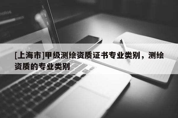 [上海市]甲级测绘资质证书专业类别，测绘资质的专业类别