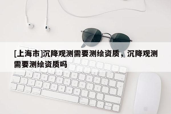[上海市]沉降观测需要测绘资质，沉降观测需要测绘资质吗