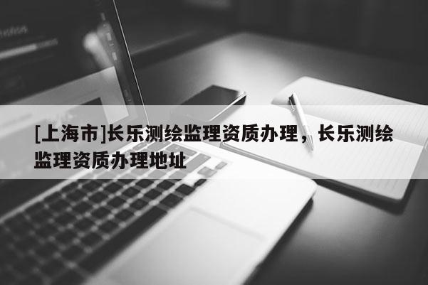 [上海市]长乐测绘监理资质办理，长乐测绘监理资质办理地址
