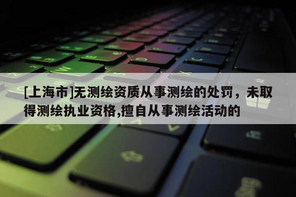 [上海市]无测绘资质从事测绘的处罚，未取得测绘执业资格,擅自从事测绘活动的