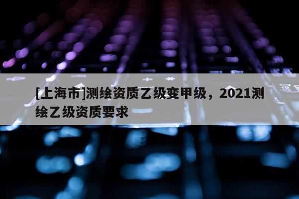 [上海市]测绘资质乙级变甲级，2021测绘乙级资质要求