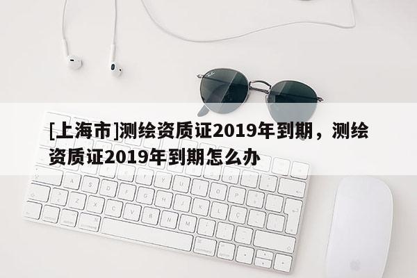 [上海市]测绘资质证2019年到期，测绘资质证2019年到期怎么办