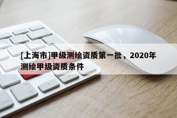 [上海市]甲级测绘资质第一批，2020年测绘甲级资质条件