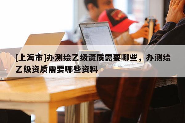 [上海市]办测绘乙级资质需要哪些，办测绘乙级资质需要哪些资料